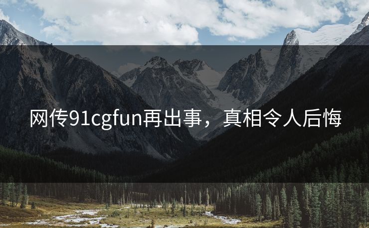 网传91cgfun再出事，真相令人后悔