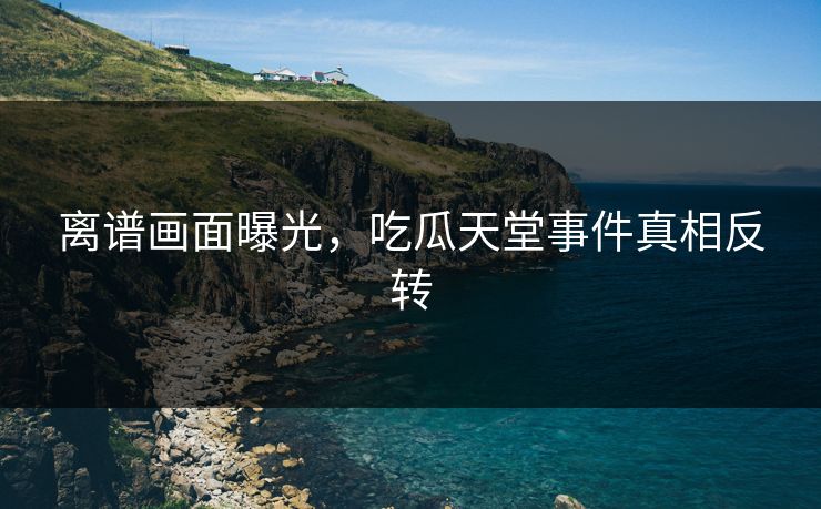 离谱画面曝光，吃瓜天堂事件真相反转