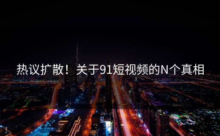 热议扩散！关于91短视频的N个真相