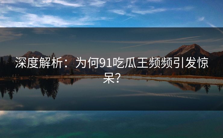 深度解析：为何91吃瓜王频频引发惊呆？