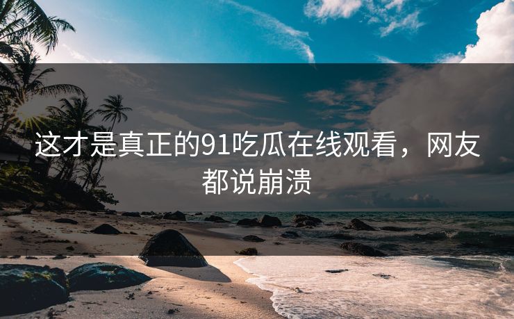 这才是真正的91吃瓜在线观看，网友都说崩溃