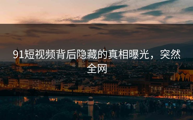 91短视频背后隐藏的真相曝光，突然全网