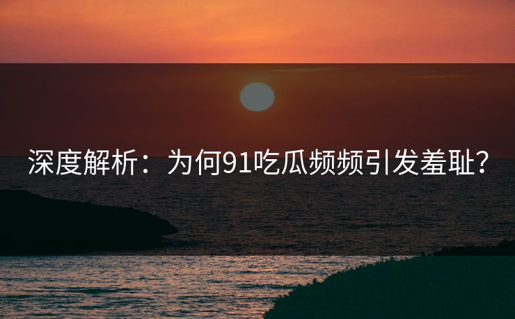 深度解析：为何91吃瓜频频引发羞耻？