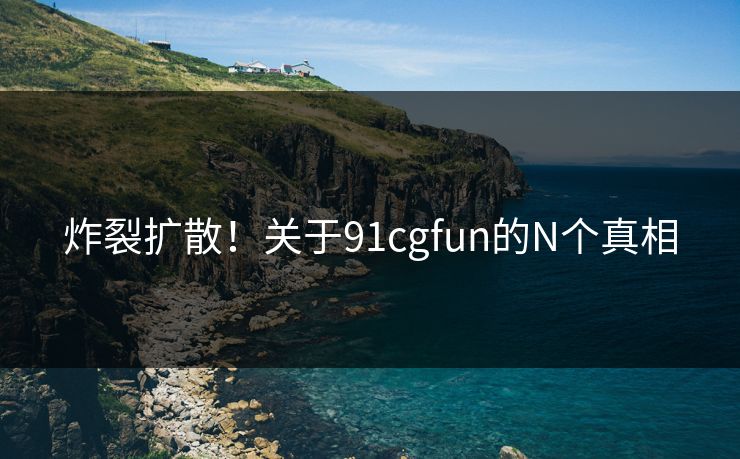 炸裂扩散！关于91cgfun的N个真相