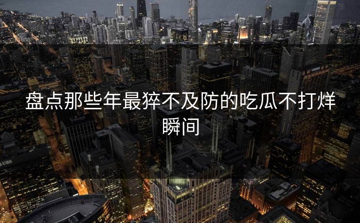 盘点那些年最猝不及防的吃瓜不打烊瞬间