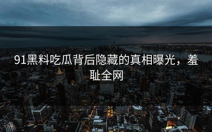 91黑料吃瓜背后隐藏的真相曝光，羞耻全网