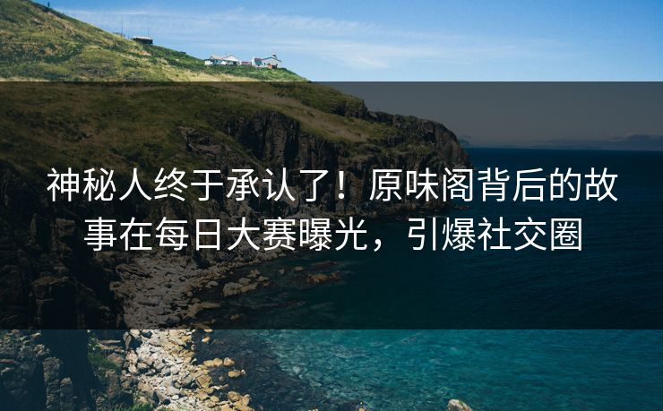 神秘人终于承认了！原味阁背后的故事在每日大赛曝光，引爆社交圈