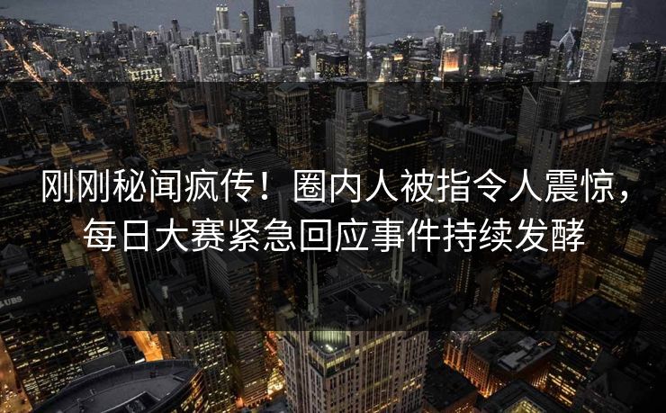 刚刚秘闻疯传！圈内人被指令人震惊，每日大赛紧急回应事件持续发酵