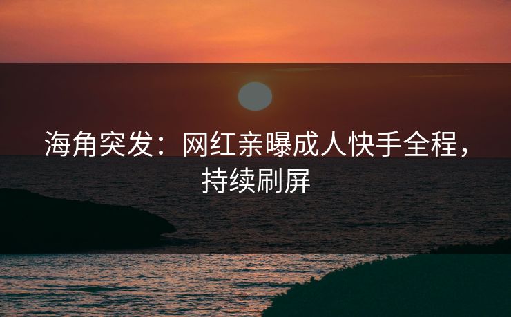 海角突发：网红亲曝成人快手全程，持续刷屏