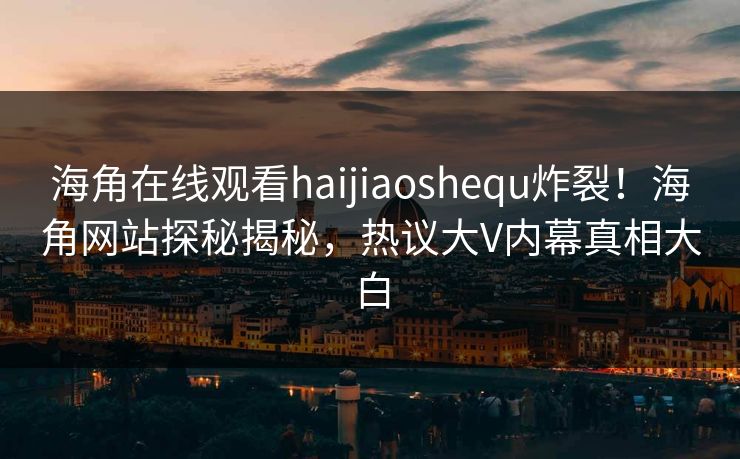 海角在线观看haijiaoshequ炸裂！海角网站探秘揭秘，热议大V内幕真相大白
