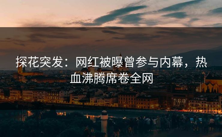 探花突发：网红被曝曾参与内幕，热血沸腾席卷全网