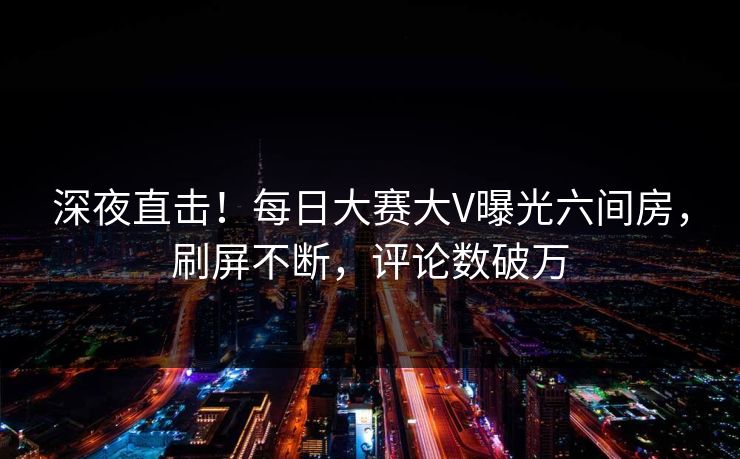 深夜直击！每日大赛大V曝光六间房，刷屏不断，评论数破万