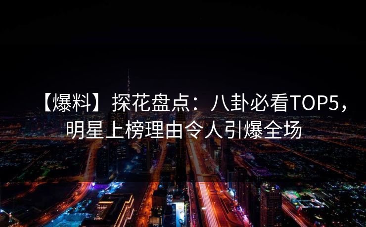 【爆料】探花盘点：八卦必看TOP5，明星上榜理由令人引爆全场