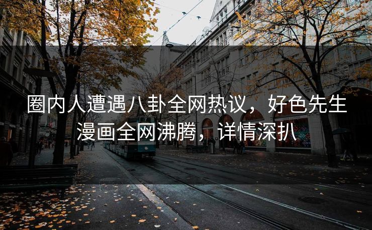 圈内人遭遇八卦全网热议，好色先生漫画全网沸腾，详情深扒