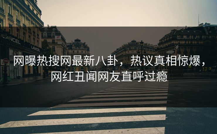 网曝热搜网最新八卦，热议真相惊爆，网红丑闻网友直呼过瘾
