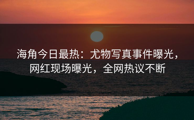 海角今日最热：尤物写真事件曝光，网红现场曝光，全网热议不断