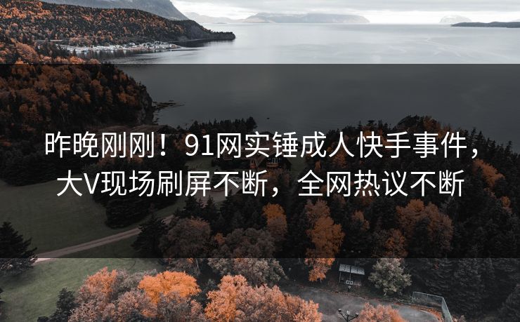 昨晚刚刚！91网实锤成人快手事件，大V现场刷屏不断，全网热议不断