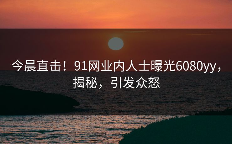 今晨直击！91网业内人士曝光6080yy，揭秘，引发众怒