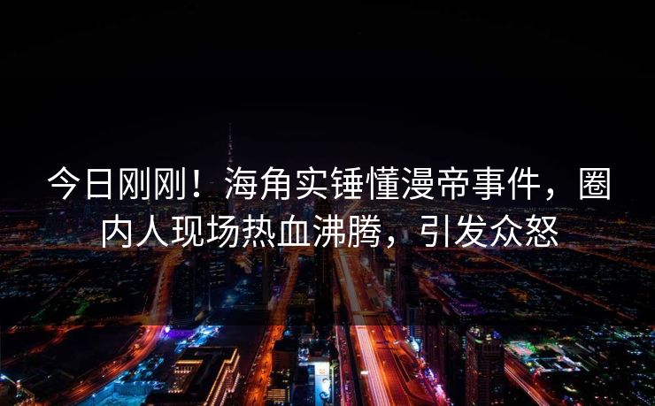 今日刚刚！海角实锤懂漫帝事件，圈内人现场热血沸腾，引发众怒