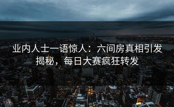 业内人士一语惊人：六间房真相引发揭秘，每日大赛疯狂转发