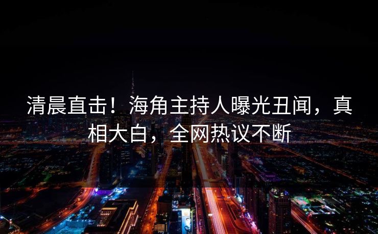 清晨直击！海角主持人曝光丑闻，真相大白，全网热议不断