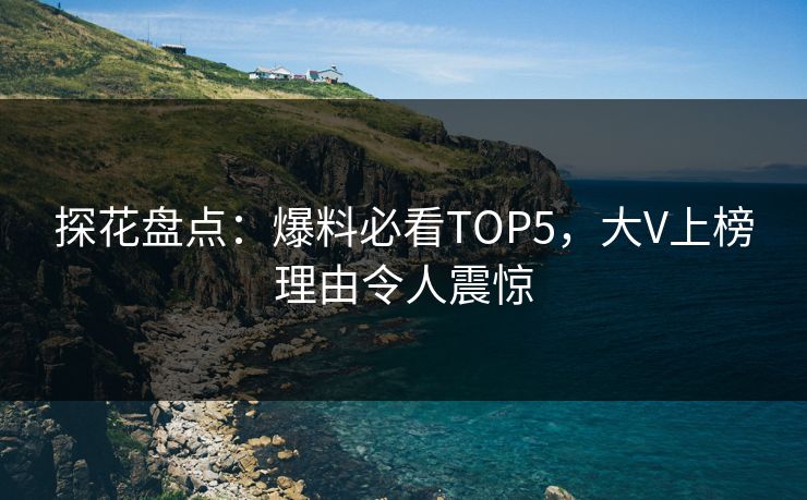 探花盘点：爆料必看TOP5，大V上榜理由令人震惊