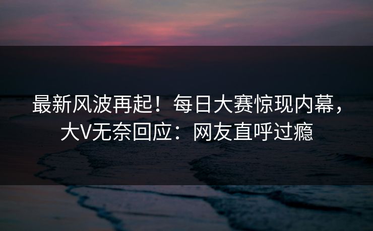 最新风波再起！每日大赛惊现内幕，大V无奈回应：网友直呼过瘾