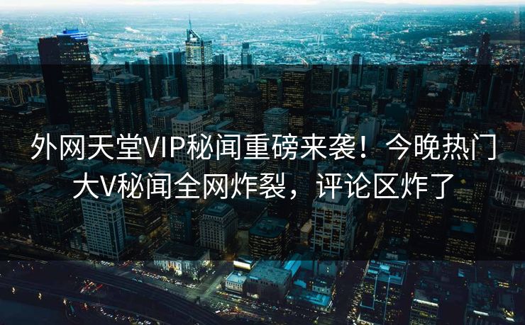 外网天堂VIP秘闻重磅来袭！今晚热门大V秘闻全网炸裂，评论区炸了