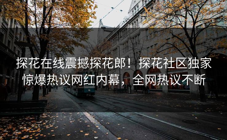 探花在线震撼探花郎！探花社区独家惊爆热议网红内幕，全网热议不断