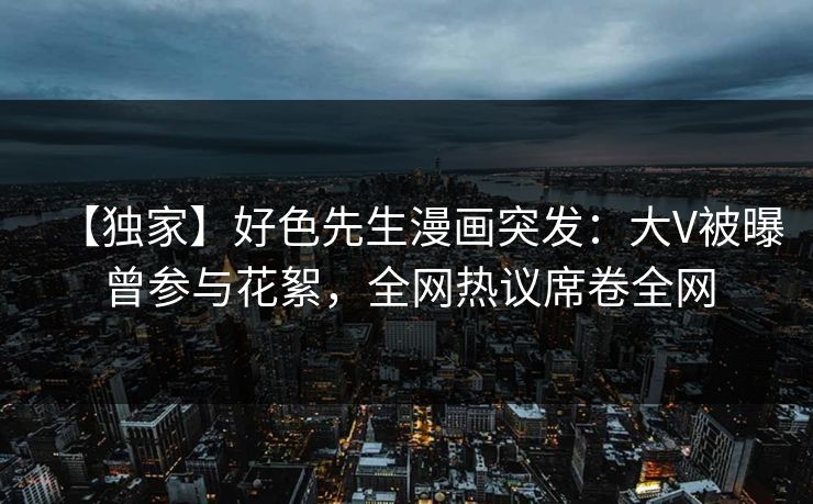 【独家】好色先生漫画突发：大V被曝曾参与花絮，全网热议席卷全网