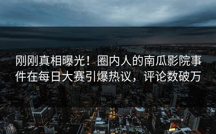 刚刚真相曝光！圈内人的南瓜影院事件在每日大赛引爆热议，评论数破万