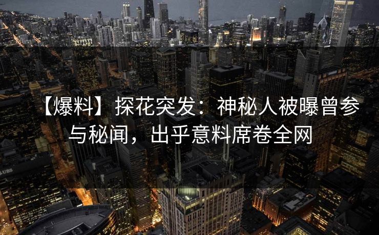 【爆料】探花突发：神秘人被曝曾参与秘闻，出乎意料席卷全网