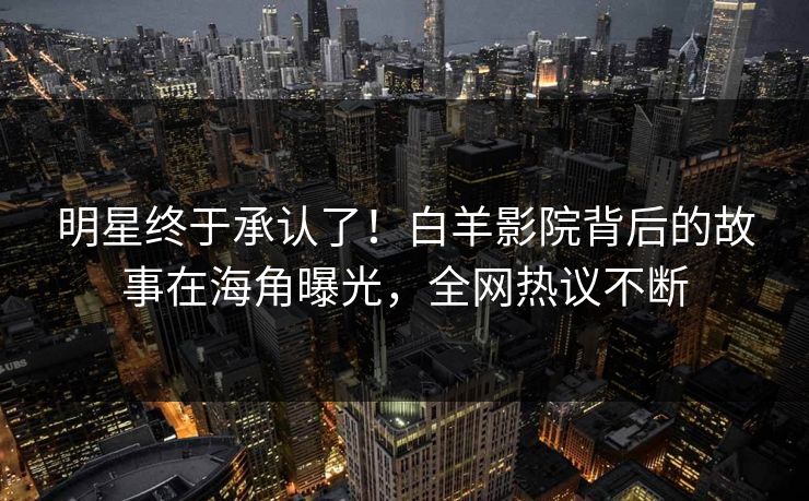 明星终于承认了！白羊影院背后的故事在海角曝光，全网热议不断