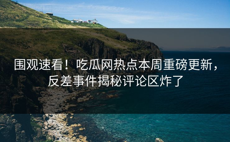 围观速看！吃瓜网热点本周重磅更新，反差事件揭秘评论区炸了