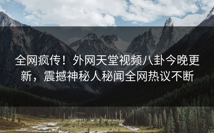 全网疯传！外网天堂视频八卦今晚更新，震撼神秘人秘闻全网热议不断