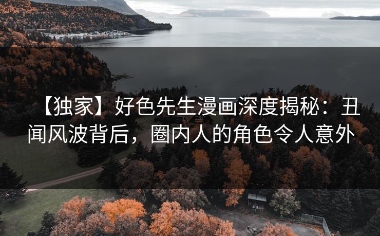 【独家】好色先生漫画深度揭秘：丑闻风波背后，圈内人的角色令人意外