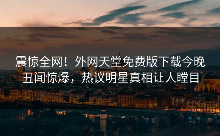 震惊全网！外网天堂免费版下载今晚丑闻惊爆，热议明星真相让人瞠目