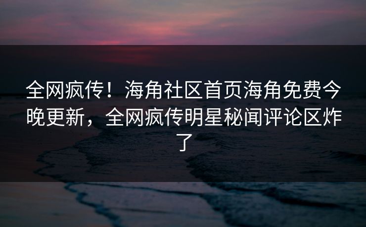 全网疯传！海角社区首页海角免费今晚更新，全网疯传明星秘闻评论区炸了