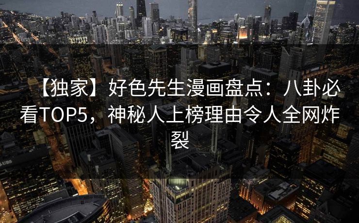 【独家】好色先生漫画盘点：八卦必看TOP5，神秘人上榜理由令人全网炸裂
