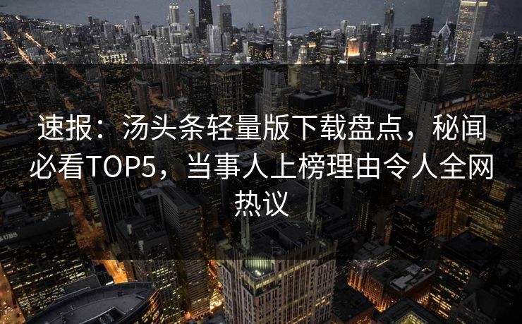 速报：汤头条轻量版下载盘点，秘闻必看TOP5，当事人上榜理由令人全网热议