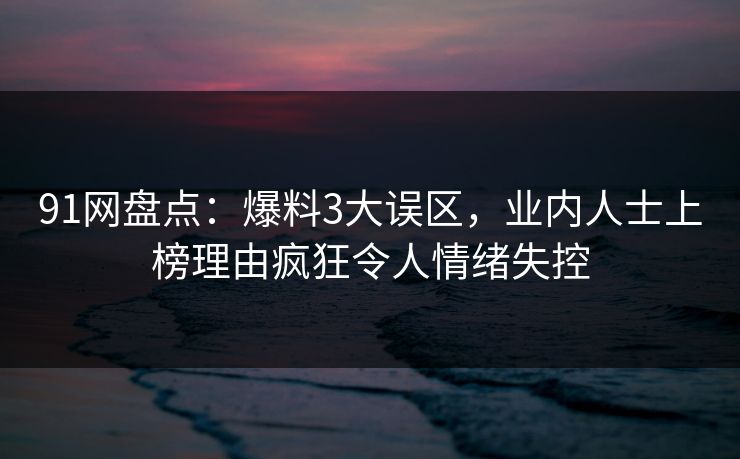 91网盘点：爆料3大误区，业内人士上榜理由疯狂令人情绪失控