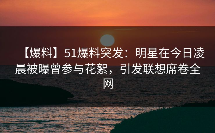 【爆料】51爆料突发：明星在今日凌晨被曝曾参与花絮，引发联想席卷全网