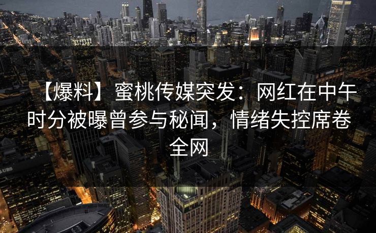 【爆料】蜜桃传媒突发：网红在中午时分被曝曾参与秘闻，情绪失控席卷全网
