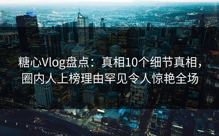 糖心Vlog盘点：真相10个细节真相，圈内人上榜理由罕见令人惊艳全场