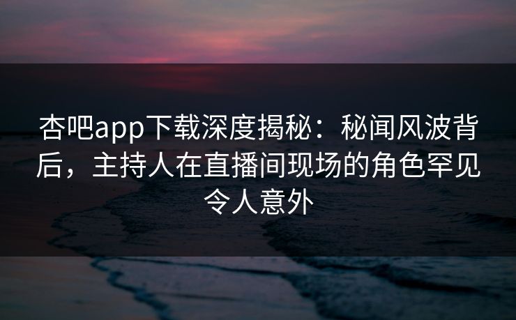 杏吧app下载深度揭秘：秘闻风波背后，主持人在直播间现场的角色罕见令人意外