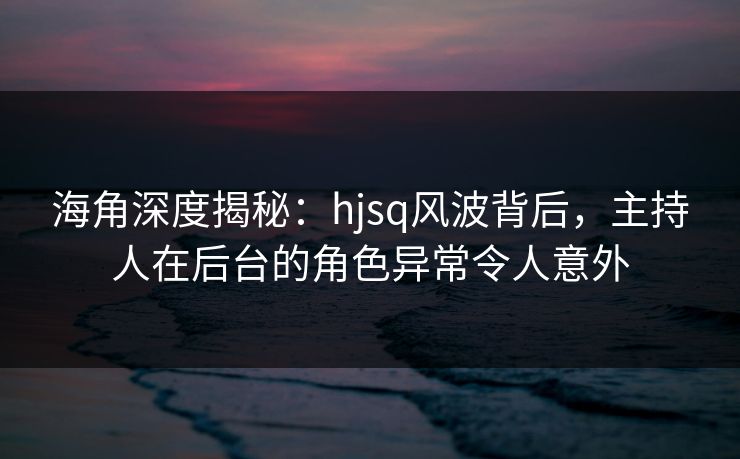 海角深度揭秘：hjsq风波背后，主持人在后台的角色异常令人意外