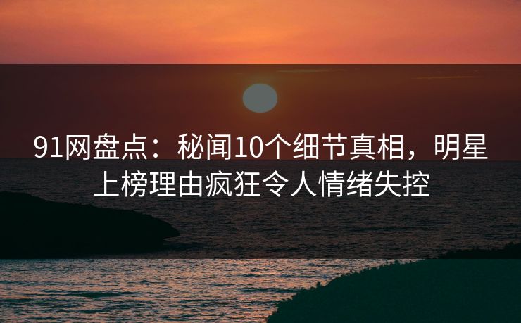 91网盘点：秘闻10个细节真相，明星上榜理由疯狂令人情绪失控