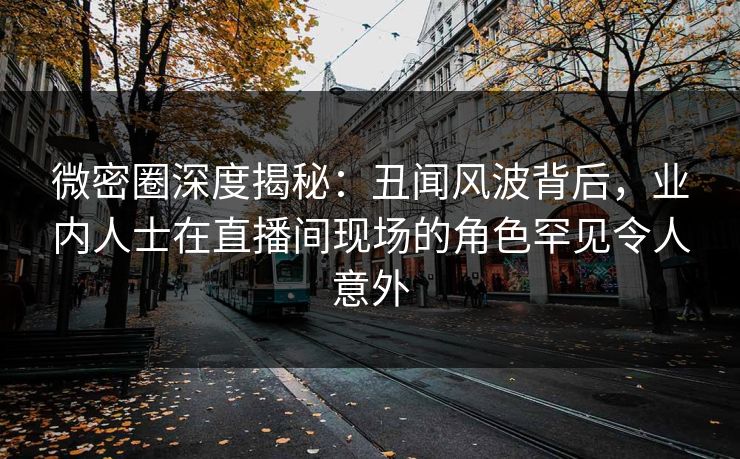 微密圈深度揭秘：丑闻风波背后，业内人士在直播间现场的角色罕见令人意外