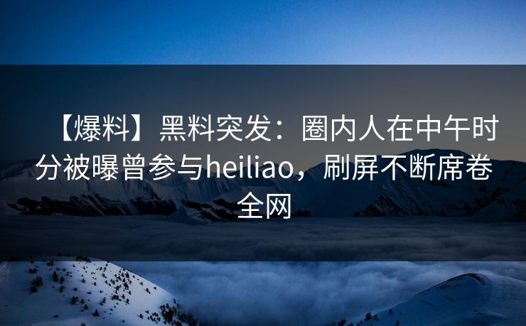 【爆料】黑料突发：圈内人在中午时分被曝曾参与heiliao，刷屏不断席卷全网