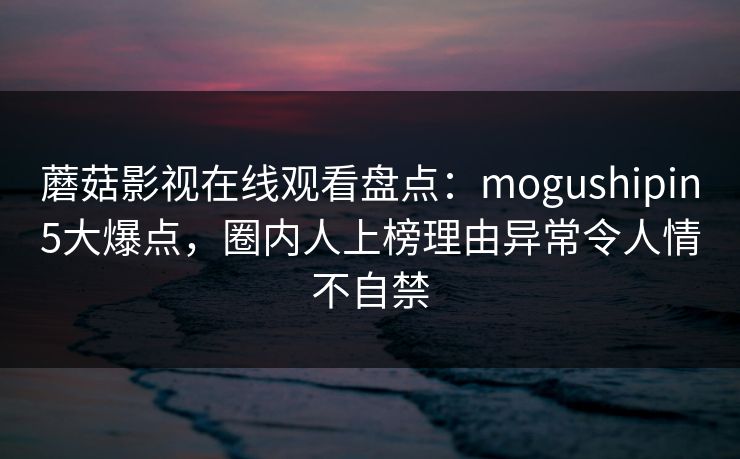 蘑菇影视在线观看盘点：mogushipin5大爆点，圈内人上榜理由异常令人情不自禁